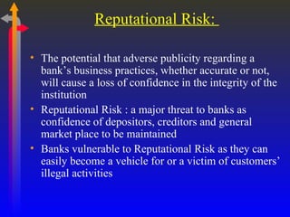 Reputational Risk:  The potential that adverse publicity regarding a bank’s business practices, whether accurate or not, will cause a loss of confidence in the integrity of the institution  Reputational Risk : a major threat to banks as confidence of depositors, creditors and general market place to be maintained Banks vulnerable to Reputational Risk as they can easily become a vehicle for or a victim of customers’ illegal activities 
