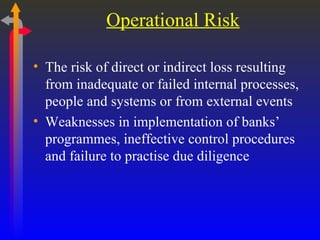 Operational Risk The risk of direct or indirect loss resulting from inadequate or failed internal processes, people and systems or from external events Weaknesses in implementation of banks’ programmes, ineffective control procedures and failure to practise due diligence 
