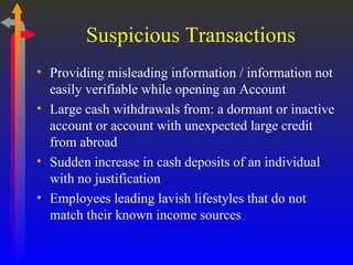 Suspicious Transactions Providing misleading information / information not easily verifiable while opening an Account Large cash withdrawals from: a dormant or inactive account or account with unexpected large credit from abroad Sudden increase in cash deposits of an individual with no justification Employees leading lavish lifestyles that do not match their known income sources 