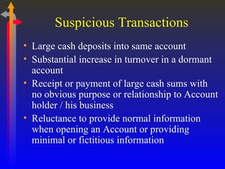 Suspicious Transactions Large cash deposits into same account Substantial increase in turnover in a dormant account Receipt or payment of large cash sums with no obvious purpose or relationship to Account holder / his business Reluctance to provide normal information when opening an Account or providing minimal or fictitious information 