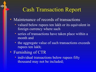 Cash Transaction Report Maintenance of records of transactions valued below rupees ten lakh or its equivalent in foreign currency where such series of transactions have taken place within a month and  the aggregate value of such transactions exceeds rupees ten lakh; Furnishing of CTR individual transactions below rupees fifty thousand may not be included; 