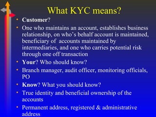 What KYC means? Customer ? One who maintains an account, establishes business relationship, on who’s behalf account is maintained, beneficiary of  accounts maintained by intermediaries, and one who carries potential risk through one off transaction Your ? Who should know? Branch manager, audit officer, monitoring officials, PO Know ? What you should know? True identity and beneficial ownership of the accounts Permanent address, registered & administrative address 