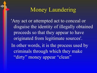 Money Laundering 'Any act or attempted act to conceal or disguise the identity of illegally obtained proceeds so that they appear to have originated from legitimate sources'. In other words, it is the process used by criminals through which they make “dirty” money appear “clean” 