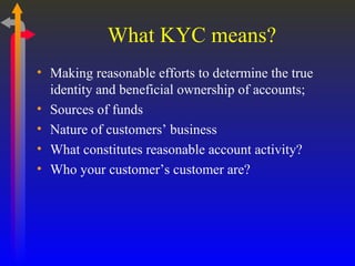 What KYC means? Making reasonable efforts to determine the true identity and beneficial ownership of accounts;  Sources of funds Nature of customers’ business What constitutes reasonable account activity? Who your customer’s customer are? 