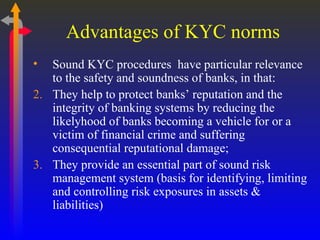 Advantages of KYC norms Sound KYC procedures  have particular relevance to the safety and soundness of banks, in that: They help to protect banks’ reputation and the integrity of banking systems by reducing the likelyhood of banks becoming a vehicle for or a victim of financial crime and suffering consequential reputational damage; They provide an essential part of sound risk management system (basis for identifying, limiting and controlling risk exposures in assets & liabilities)  