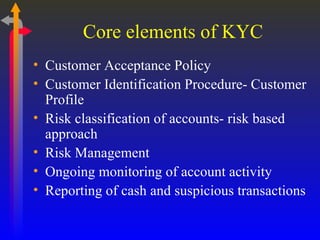 Core elements of KYC Customer Acceptance Policy Customer Identification Procedure- Customer Profile Risk classification of accounts- risk based approach Risk Management Ongoing monitoring of account activity Reporting of cash and suspicious transactions 