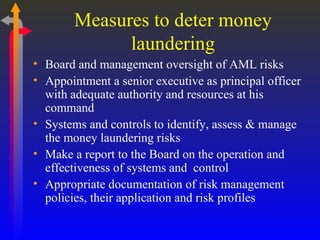 Measures to deter money laundering Board and management oversight of AML risks Appointment a senior executive as principal officer with adequate authority and resources at his command Systems and controls to identify, assess & manage the money laundering risks Make a report to the Board on the operation and effectiveness of systems and  control Appropriate documentation of risk management policies, their application and risk profiles  