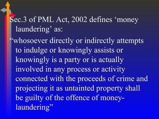 Sec.3 of PML Act, 2002 defines ‘money laundering’ as: “ whosoever directly or indirectly attempts to indulge or knowingly assists or knowingly is a party or is actually involved in any process or activity connected with the proceeds of crime and projecting it as untainted property shall be guilty of the offence of money-laundering”  