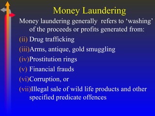Money Laundering Money laundering generally  refers to ‘washing’ of the proceeds or profits generated from: Drug trafficking Arms, antique, gold smuggling Prostitution rings Financial frauds  Corruption, or Illegal sale of wild life products and other specified predicate offences 