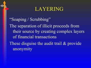 LAYERING “ Soaping / Scrubbing” The separation of illicit proceeds from their source by creating complex layers of financial transactions These disguise the audit trail & provide anonymity 