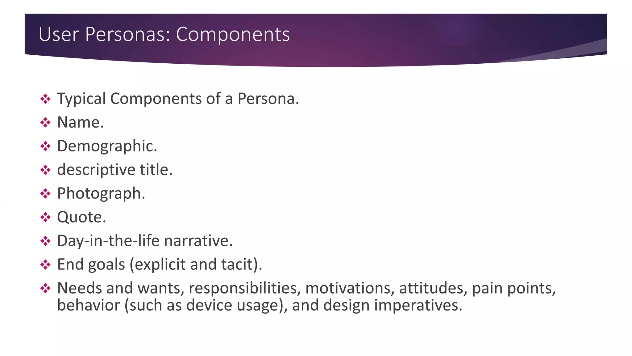 User Personas: Components
 Typical Components of a Persona.
 Name.
 Demographic.
 Descriptive title.
 Photograph.
 Quote.
 Day-in-the-life narrative.
 End goals (explicit and tacit).
 Needs and wants, responsibilities, motivations, attitudes, pain points,
behavior (such as device usage), and design imperatives.
 