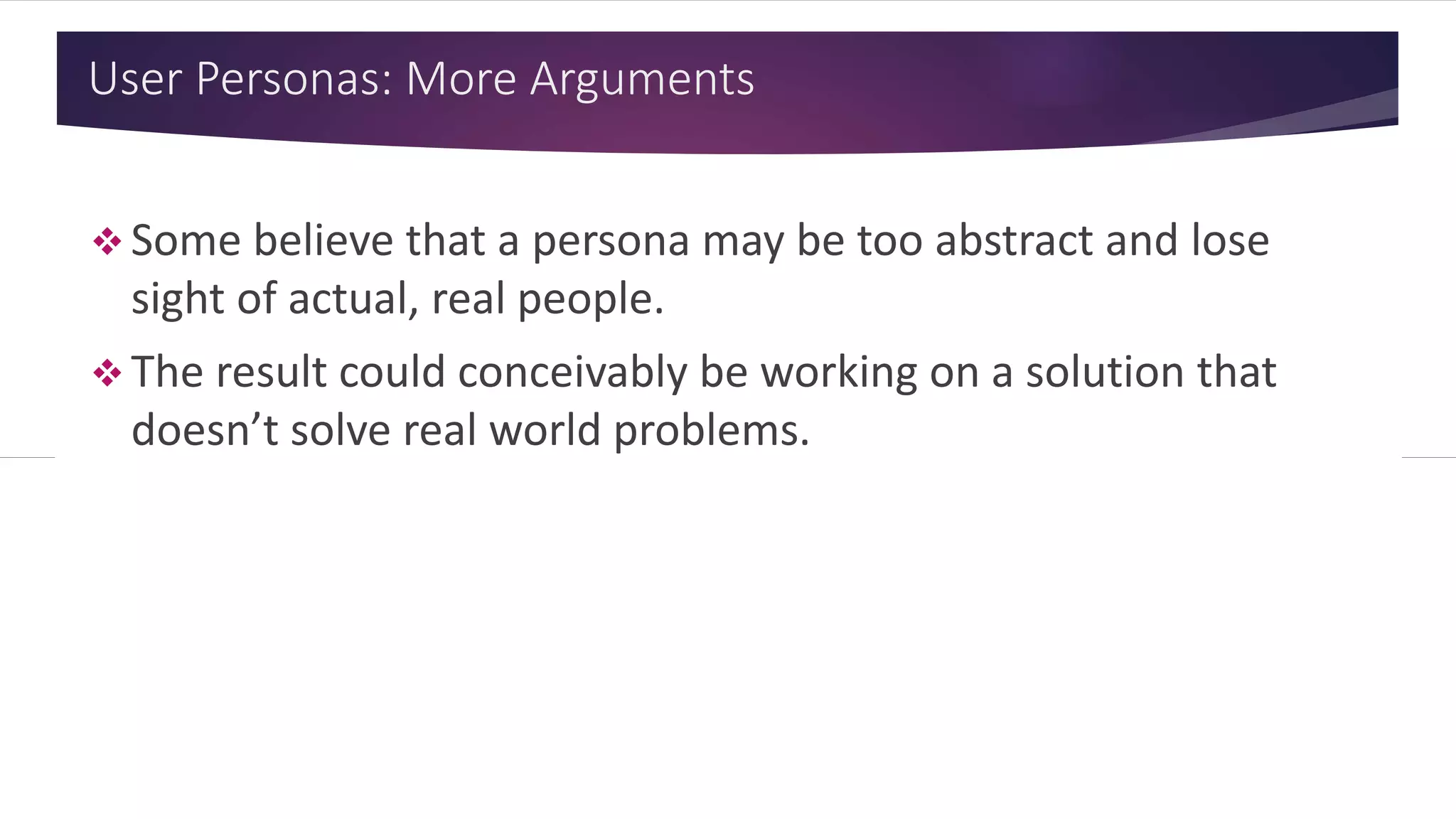 User Personas: More Arguments
 Some believe that a persona may be too abstract and lose
sight of actual, real people.
 The result could conceivably be working on a solution that
doesn’t solve real world problems.
 