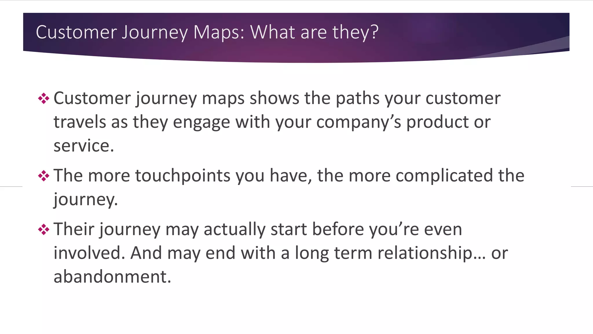 Customer Journey Maps: What are they?
 Customer journey maps shows the paths your customer
travels as they engage with your company’s product or
service.
 The more touchpoints you have, the more complicated the
journey.
 Their journey may actually start before you’re even
involved. And may end with a long term relationship… or
abandonment.
 