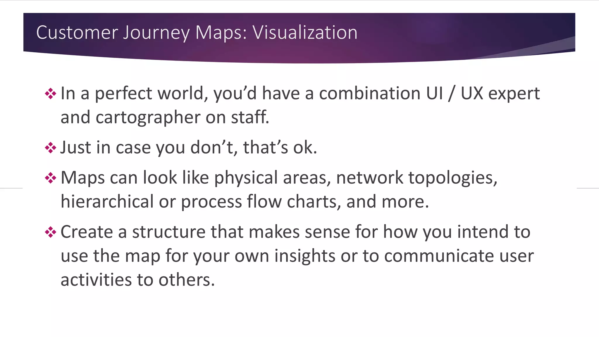 Customer Journey Maps: Visualization
 In a perfect world, you’d have a combination UI / UX expert
and cartographer on staff.
 Just in case you don’t, that’s ok.
 Maps can look like physical areas, network topologies,
hierarchical or process flow charts, and more.
 Create a structure that makes sense for how you intend to
use the map for your own insights or to communicate user
activities to others.
 
