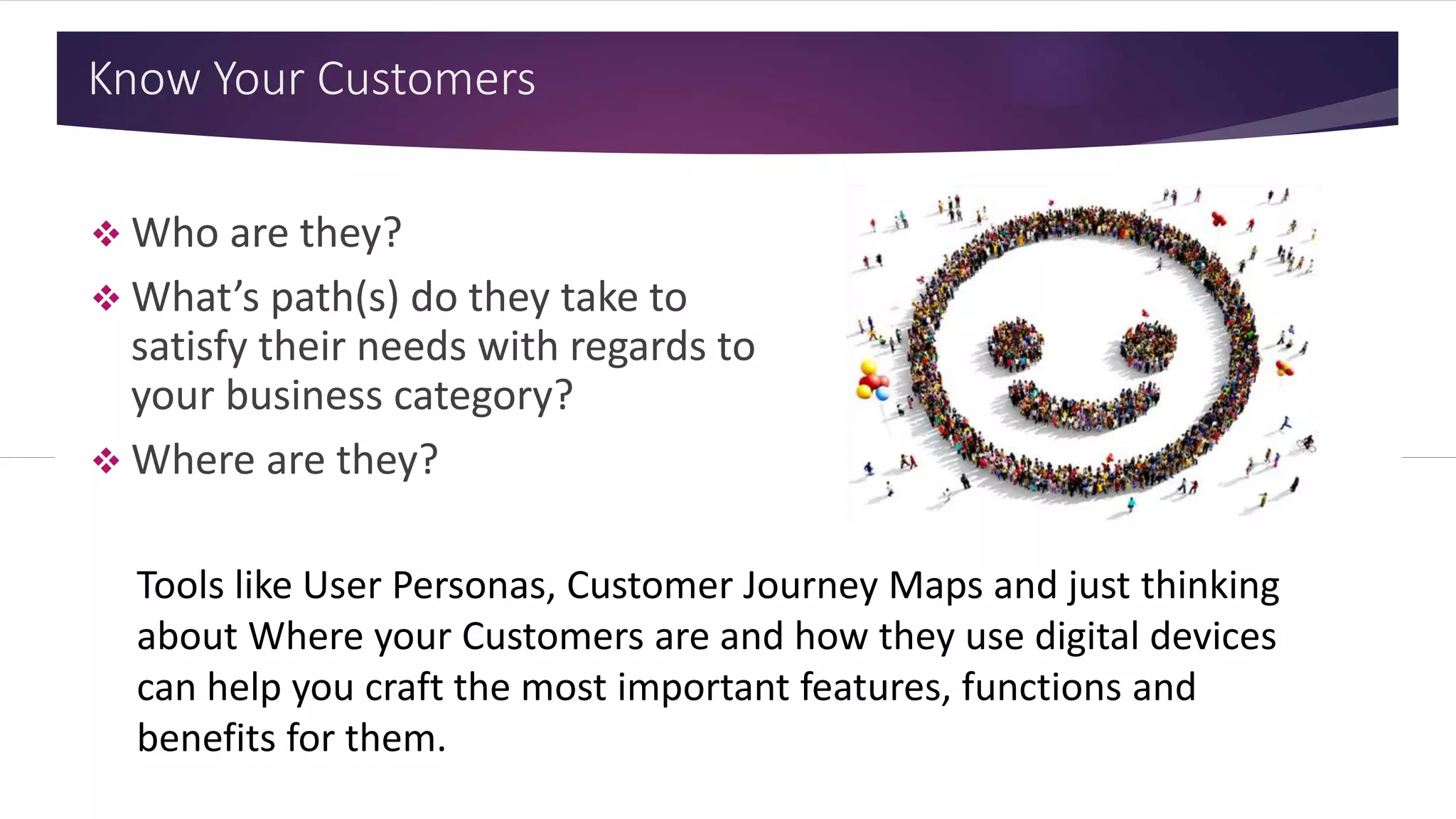 Know Your Customers
 Who are they?
 What’s path(s) do they take to
satisfy their needs with regards to
your business category?
 Where are they?
Tools like User Personas, Customer Journey Maps and just thinking
about Where your Customers are and how they use digital devices
can help you craft the most important features, functions and
benefits for them.
 