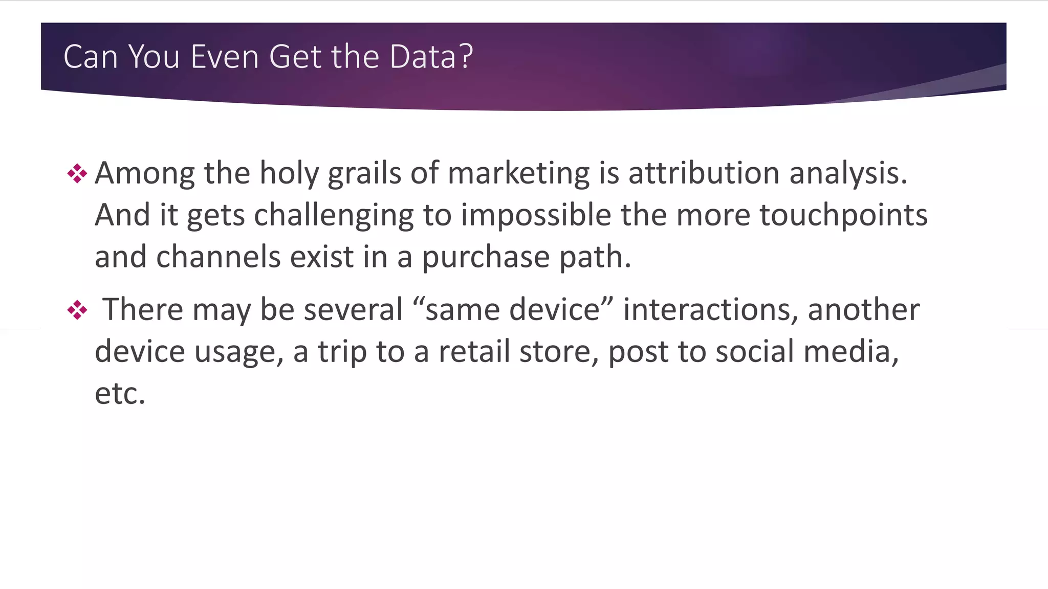 Can You Even Get the Data?
 Among the holy grails of marketing is attribution analysis.
And it gets challenging to impossible the more touchpoints
and channels exist in a purchase path.
 There may be several “same device” interactions, another
device usage, a trip to a retail store, post to social media,
etc.
 