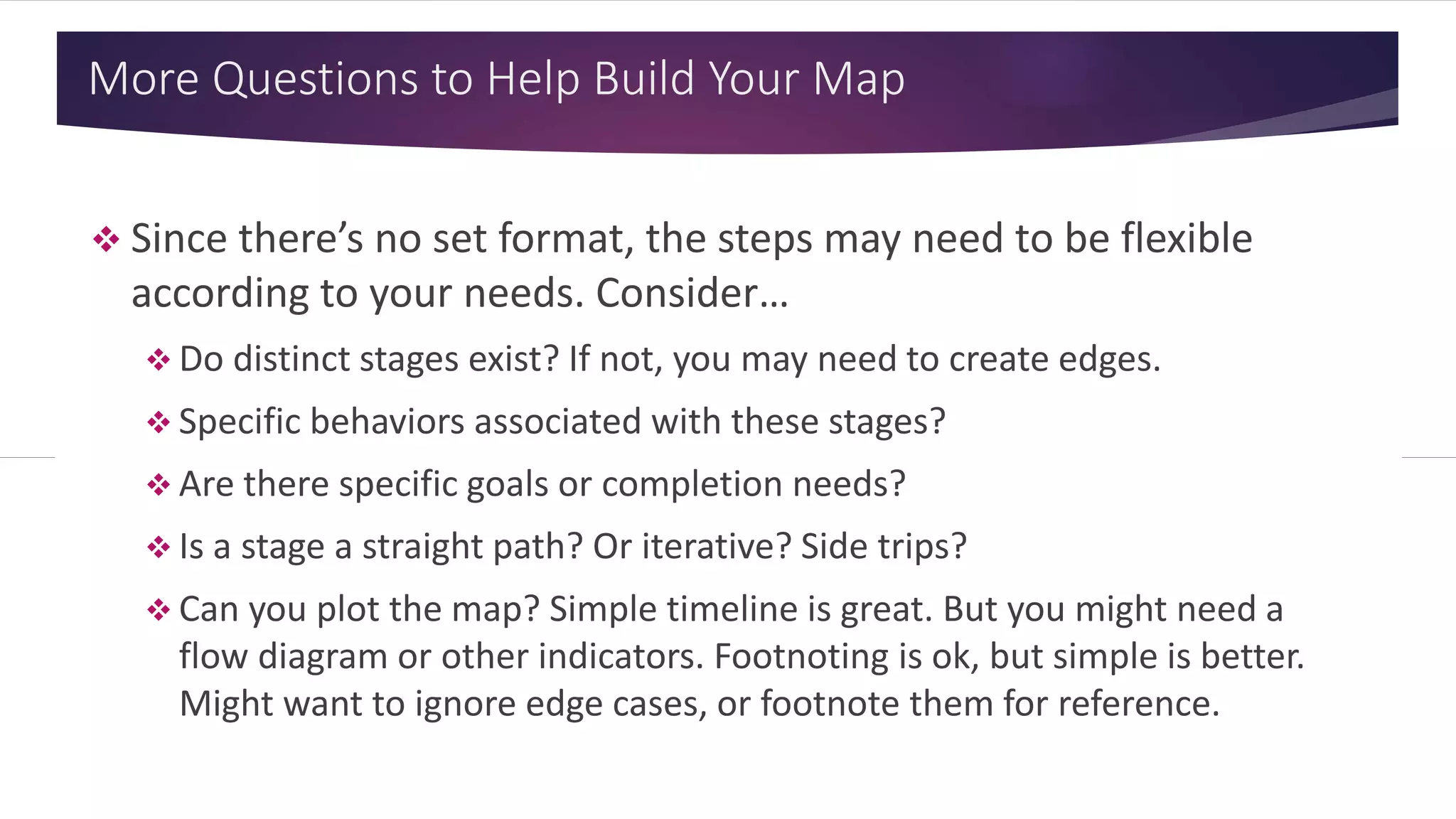 More Questions to Help Build Your Map
 Since there’s no set format, the steps may need to be flexible
according to your needs. Consider…
 Do distinct stages exist? If not, you may need to create edges.
 Specific behaviors associated with these stages?
 Are there specific goals or completion needs?
 Is a stage a straight path? Or iterative? Side trips?
 Can you plot the map? Simple timeline is great. But you might need a
flow diagram or other indicators. Footnoting is ok, but simple is better.
Might want to ignore edge cases, or footnote them for reference.
 