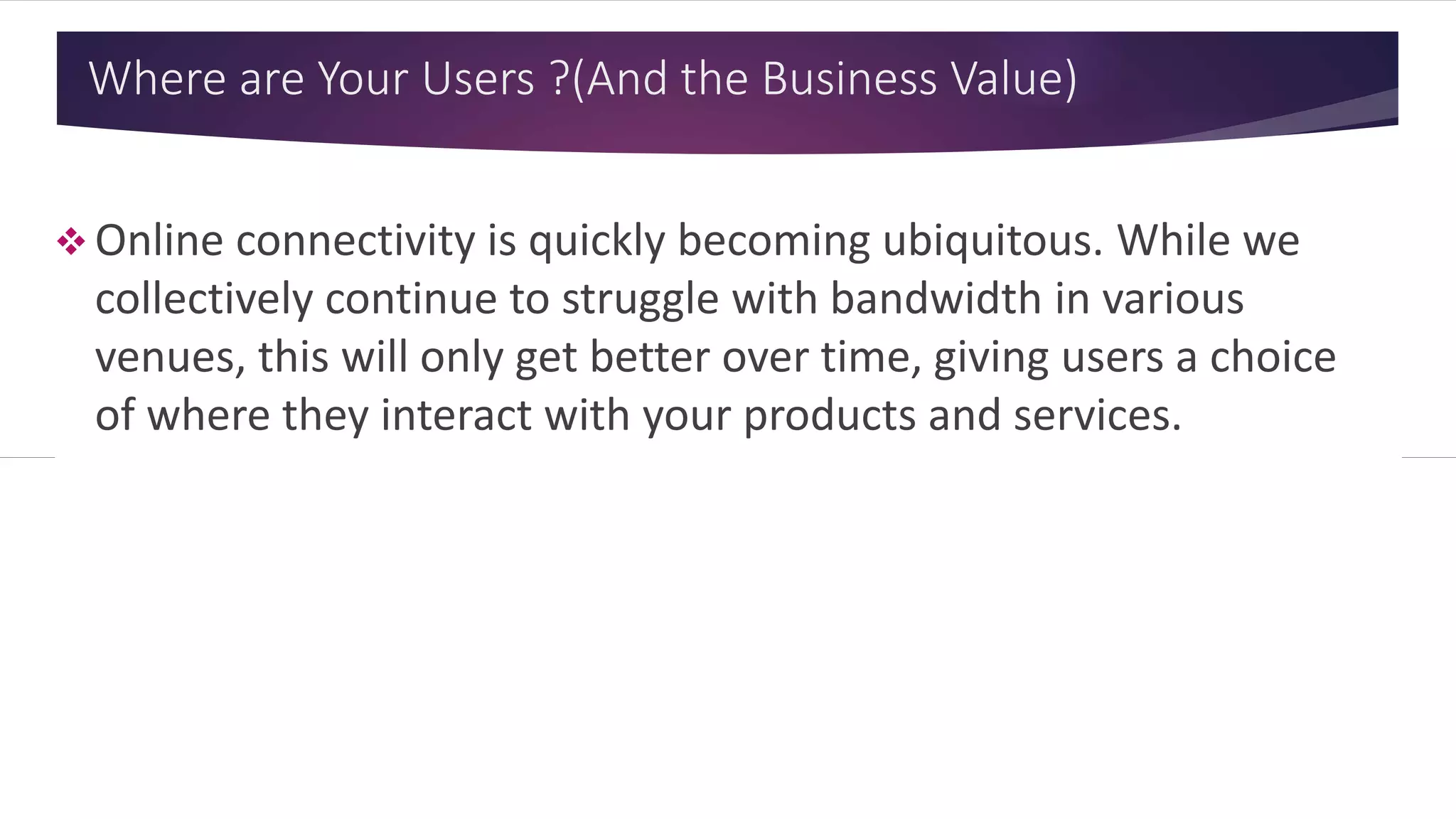 Where are Your Users ? (And the Business Value)
 Online connectivity is quickly becoming ubiquitous. While we
collectively continue to struggle with bandwidth in various
venues, this will only get better over time, giving users a choice
of where they interact with your products and services.
 