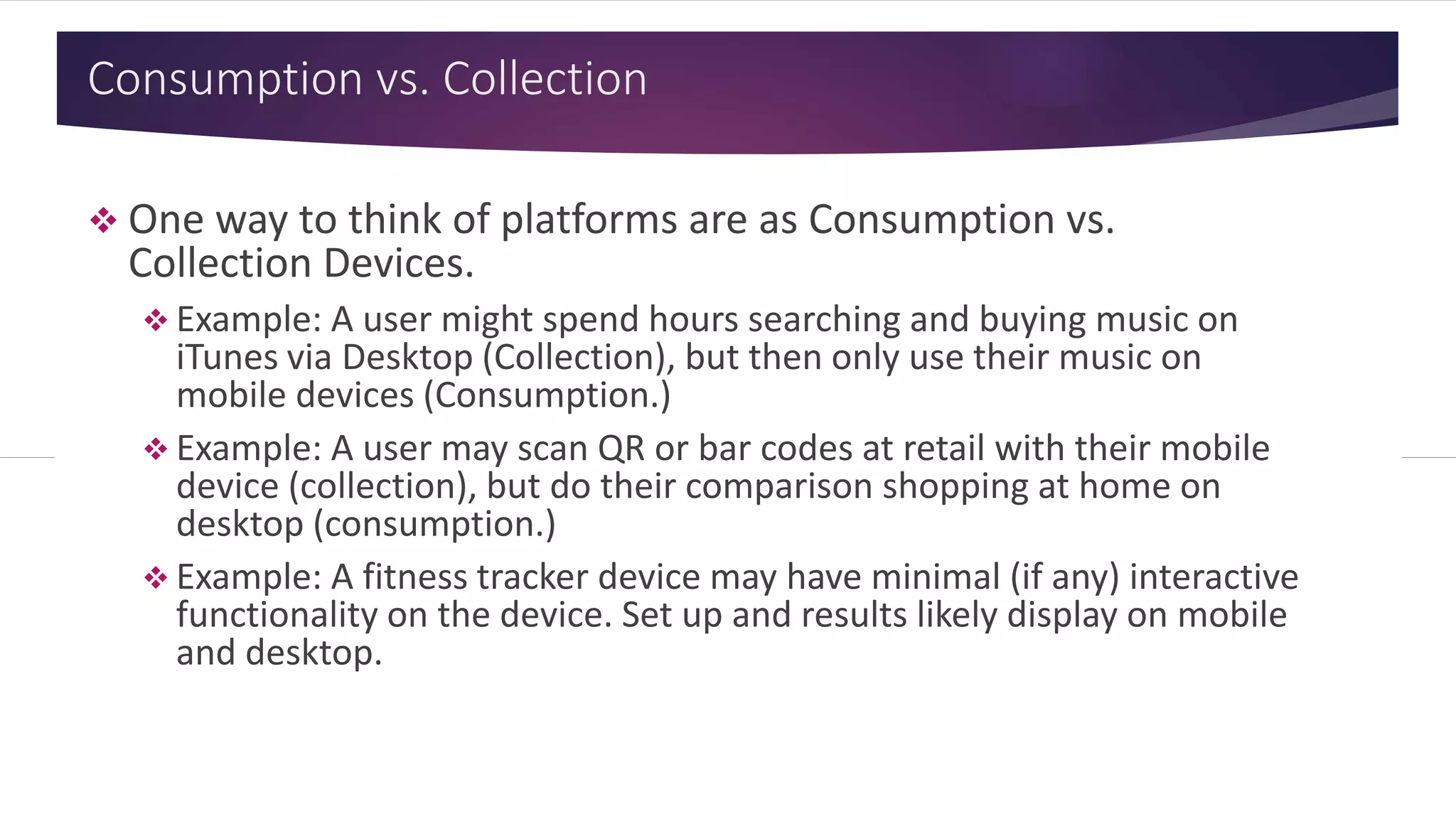 Consumption vs. Collection
 One way to think of platforms are as Consumption vs.
Collection Devices.
 Example: A user might spend hours searching and buying music on
iTunes via Desktop (Collection), but then only use their music on
mobile devices (Consumption.)
 Example: A user may scan QR or bar codes at retail with their mobile
device (collection), but do their comparison shopping at home on
desktop (consumption.)
 Example: A fitness tracker device may have minimal (if any) interactive
functionality on the device. Set up and results likely display on mobile
and desktop.
 