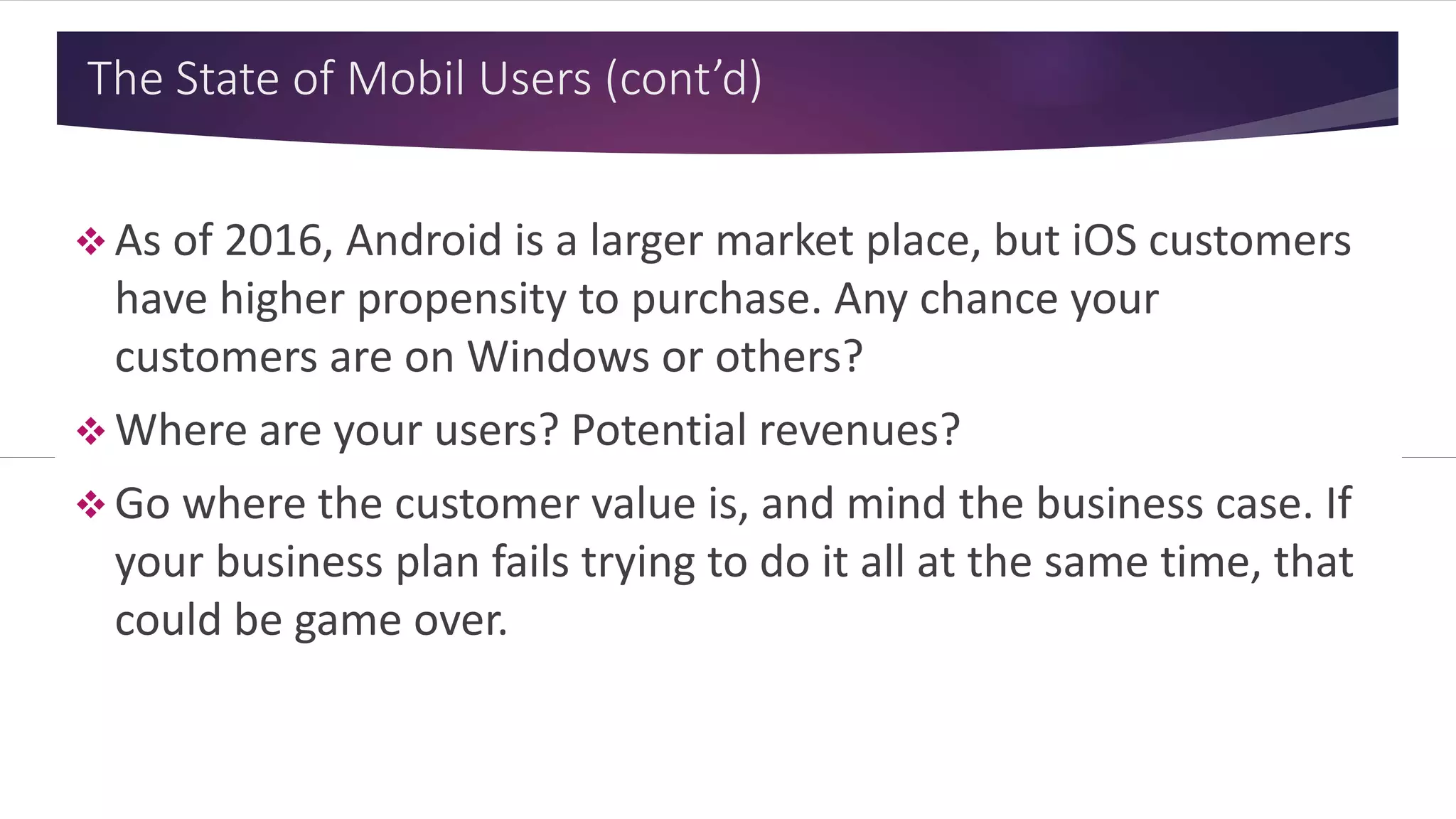The State of Mobil Users (cont’d)
 As of 2016, Android is a larger market place, but iOS customers
have higher propensity to purchase. Any chance your
customers are on Windows or others?
 Where are your users? Potential revenues?
 Go where the customer value is, and mind the business case. If
your business plan fails trying to do it all at the same time, that
could be game over.
 