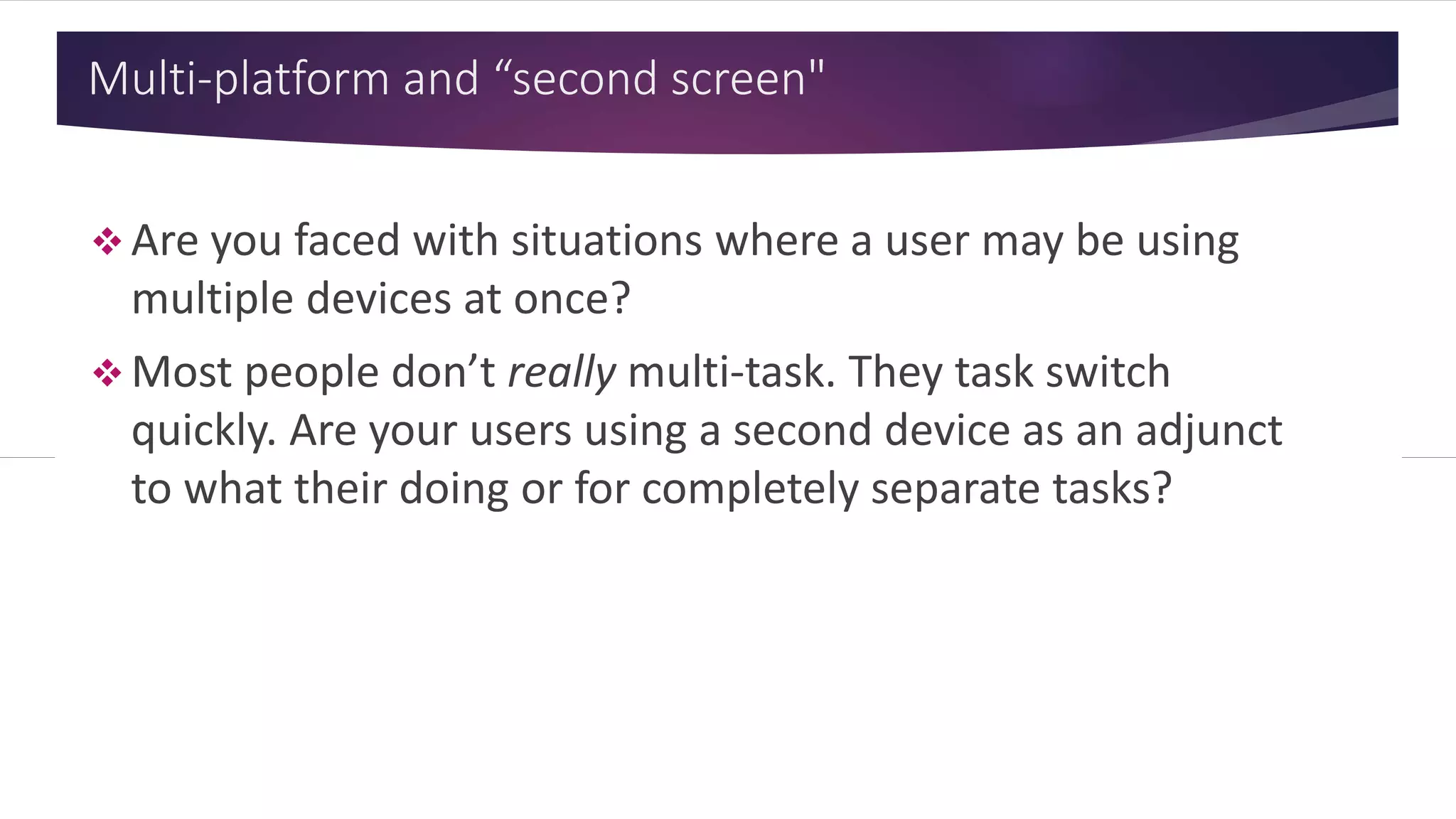 Multi-platform and “second screen"
 Are you faced with situations
where a user may be using
multiple devices at once?
 Most people don’t really multi-
task. They task switch quickly.
Are your users using a second
device as an adjunct to what
their doing or for completely
separate tasks?
 