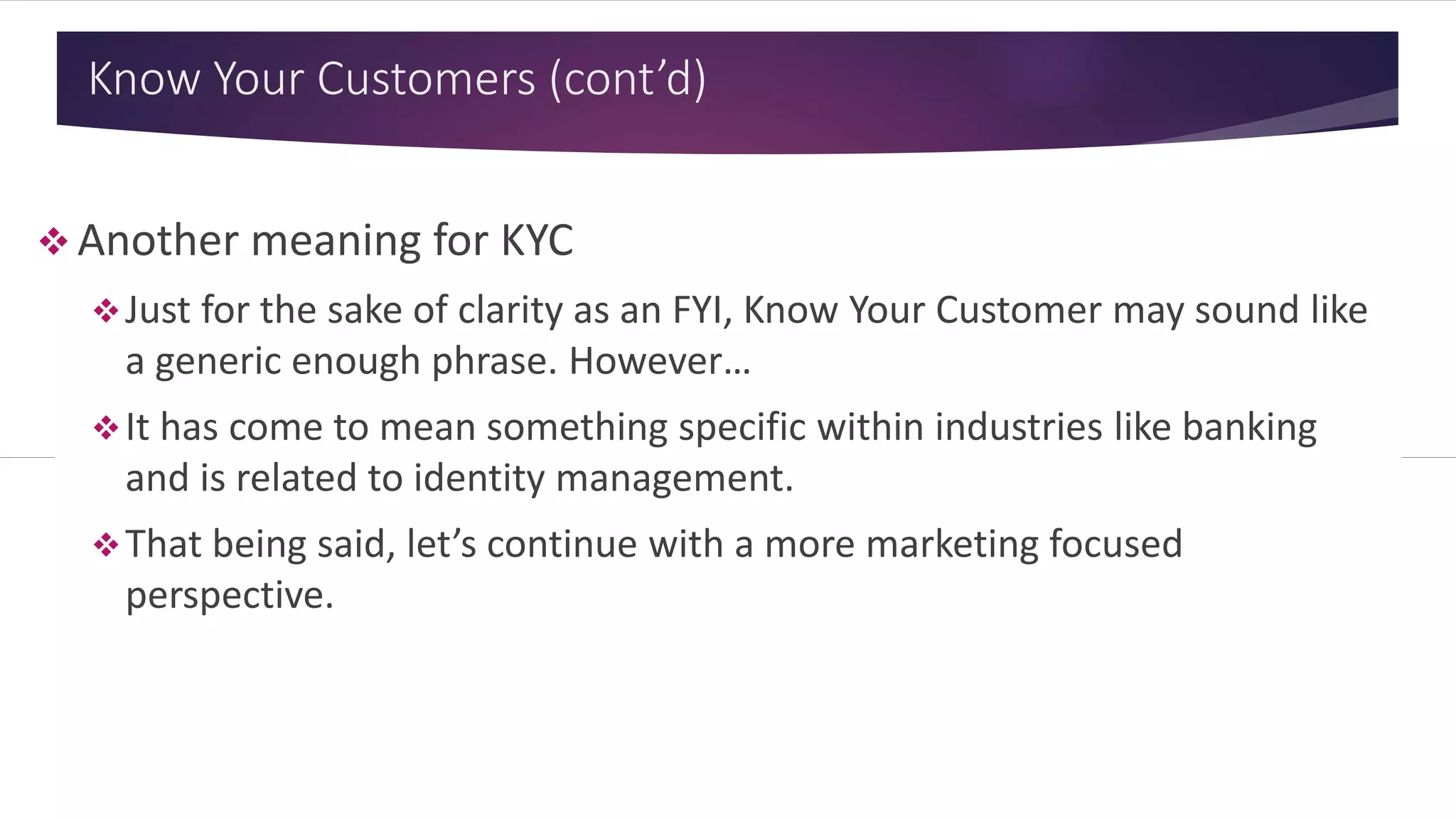 Know Your Customers (cont’d)
 Another meaning for KYC
Just for the sake of clarity as an FYI, Know Your Customer may sound like
a generic enough phrase. However…
It has come to mean something specific within industries like banking
and is related to identity management.
That being said, let’s continue with a more marketing focused
perspective.
 