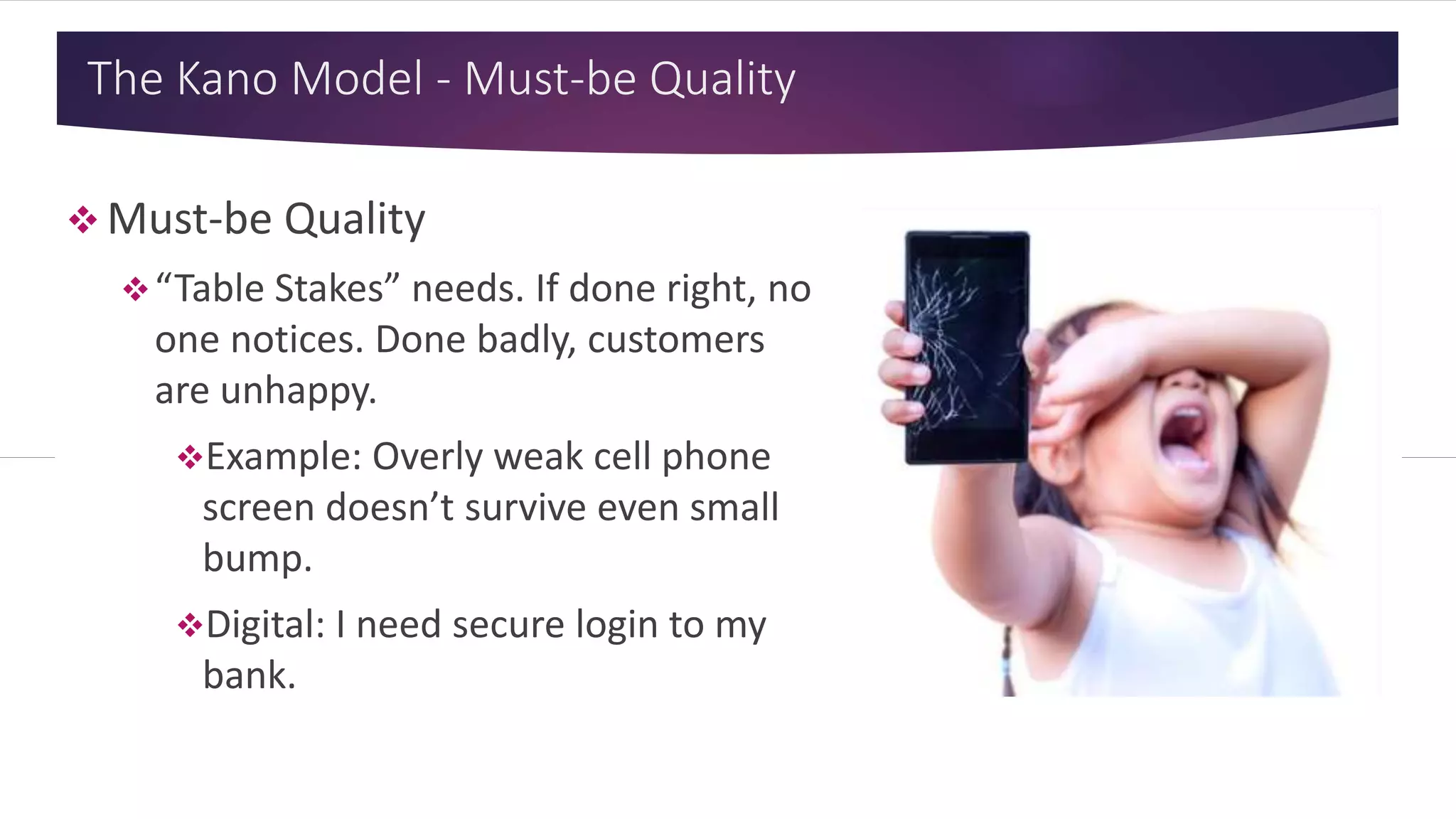 The Kano Model - Must-be Quality
 Must-be Quality
“Table Stakes” needs. If done right, no
one notices. Done badly, customers
are unhappy.
Example: Overly weak cell phone
screen doesn’t survive even small
bump.
Digital: I need secure login to my
bank.
 