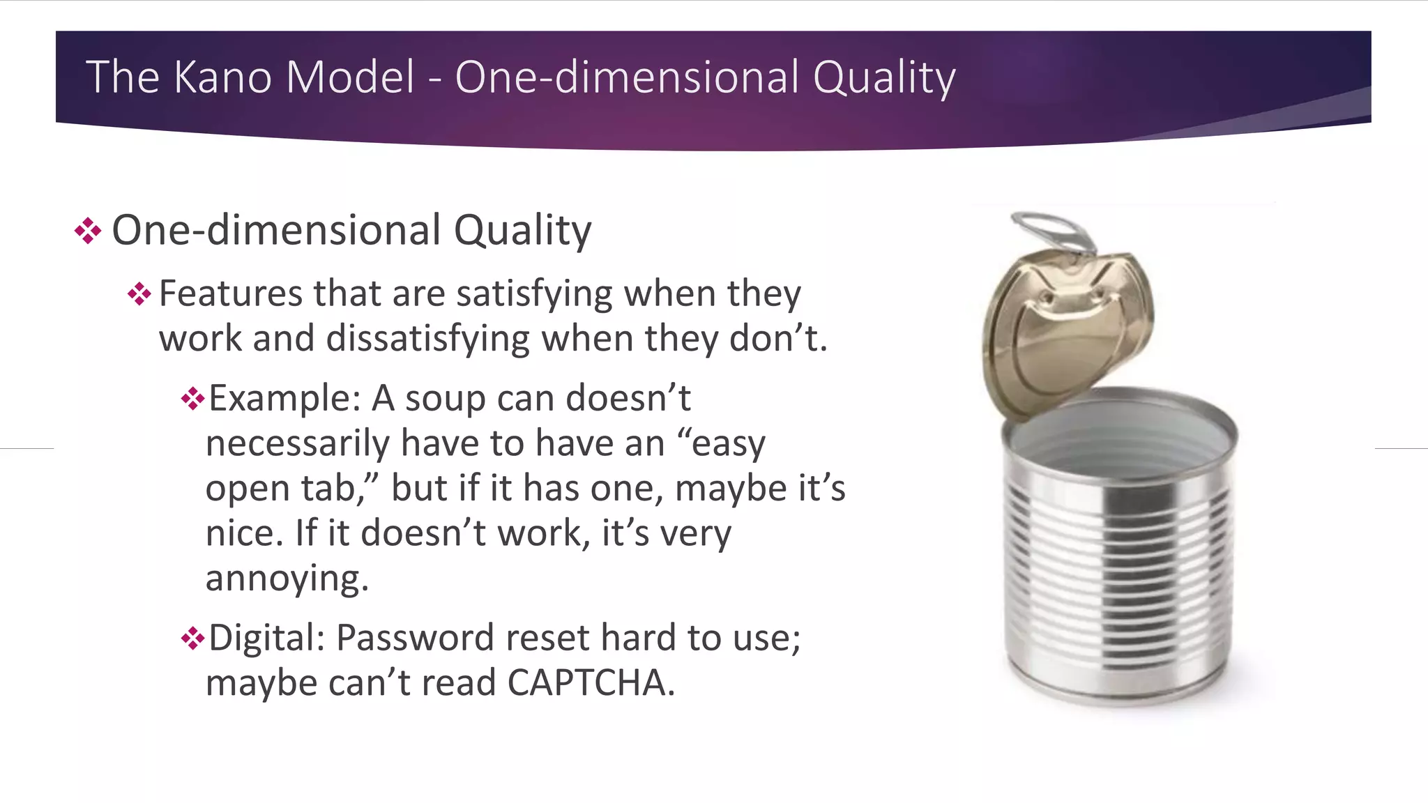 The Kano Model - One-dimensional Quality
 One-dimensional Quality
Features that are satisfying when they
work and dissatisfying when they don’t.
Example: A soup can doesn’t
necessarily have to have an “easy
open tab,” but if it has one, maybe it’s
nice. If it doesn’t work, it’s very
annoying.
Digital: Password reset hard to use;
maybe can’t read CAPTCHA.
 