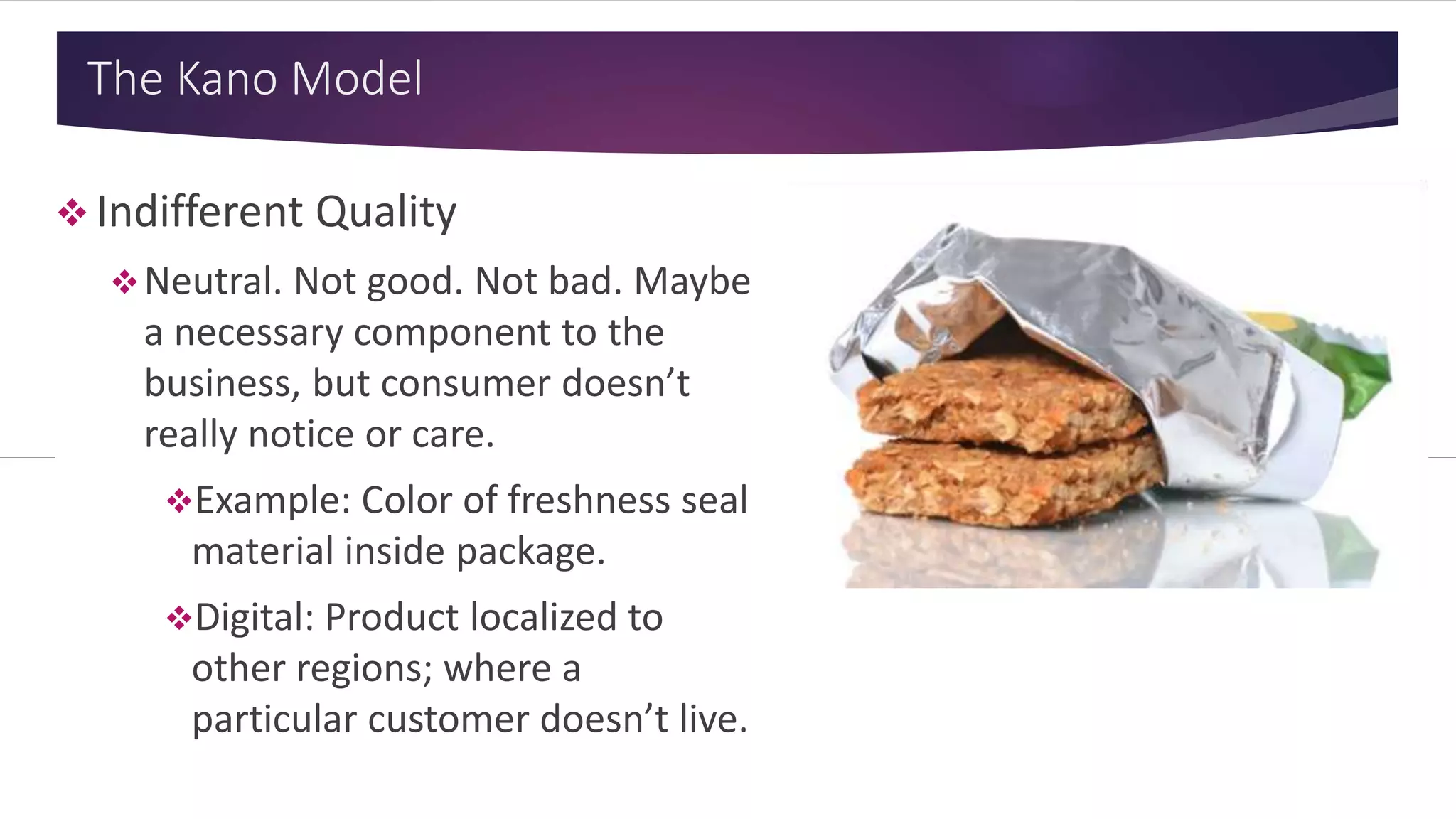 The Kano Model
 Indifferent Quality
Neutral. Not good. Not bad. Maybe
a necessary component to the
business, but consumer doesn’t
really notice or care.
Example: Color of freshness seal
material inside package.
Digital: Product localized to
other regions; where a
particular customer doesn’t live.
 