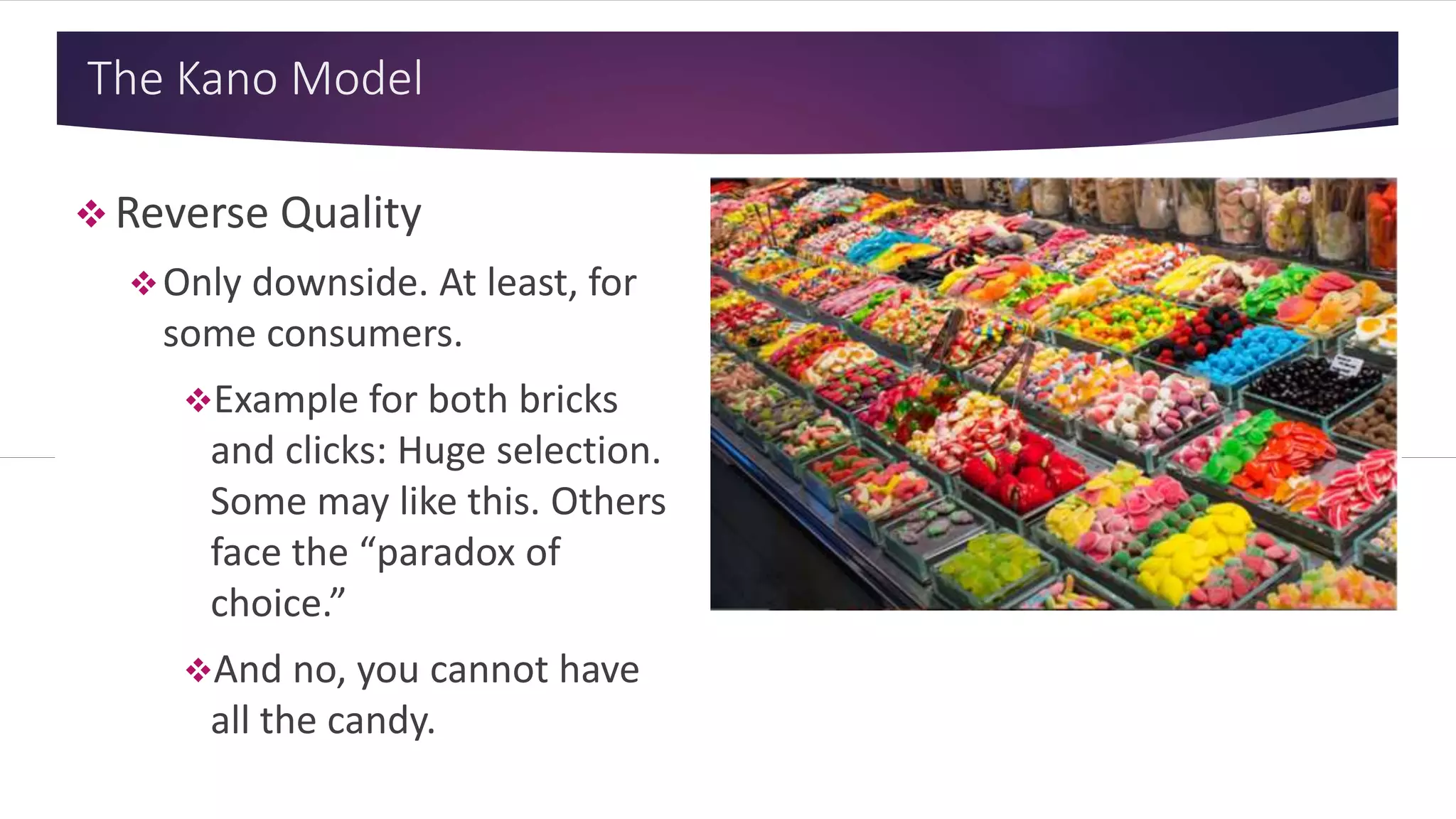 The Kano Model
 Reverse Quality
Only downside. At least, for
some consumers.
Example for both bricks
and clicks: Huge selection.
Some may like this. Others
face the “paradox of
choice.”
And no, you cannot have
all the candy.
 