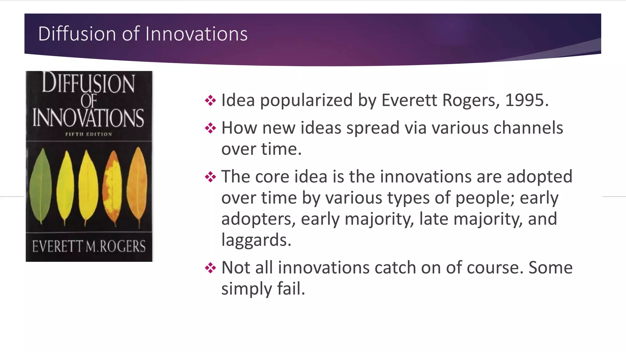 Diffusion of Innovations
 Idea popularized by Everett Rogers, 1995.
 How new ideas spread via various channels
over time.
 The core idea is the innovations are adopted
over time by various types of people; early
adopters, early majority, late majority, and
laggards.
 Not all innovations catch on of course. Some
simply fail.
 