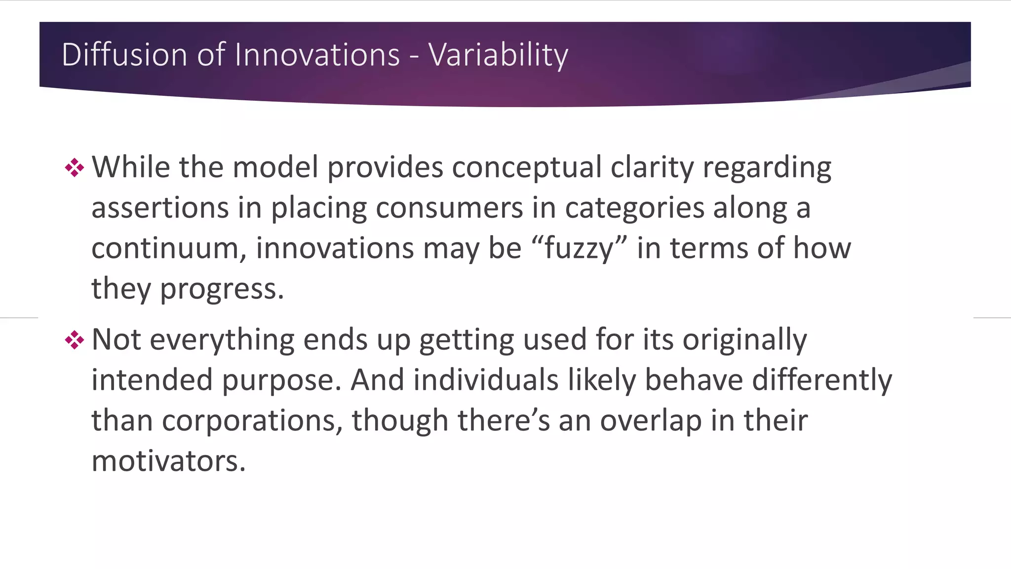 Diffusion of Innovations - Variability
 While the model provides conceptual clarity regarding
assertions in placing consumers in categories along a
continuum, innovations may be “fuzzy” in terms of how
they progress.
 Not everything ends up getting used for its originally
intended purpose. And individuals likely behave differently
than corporations, though there’s an overlap in their
motivators.
 