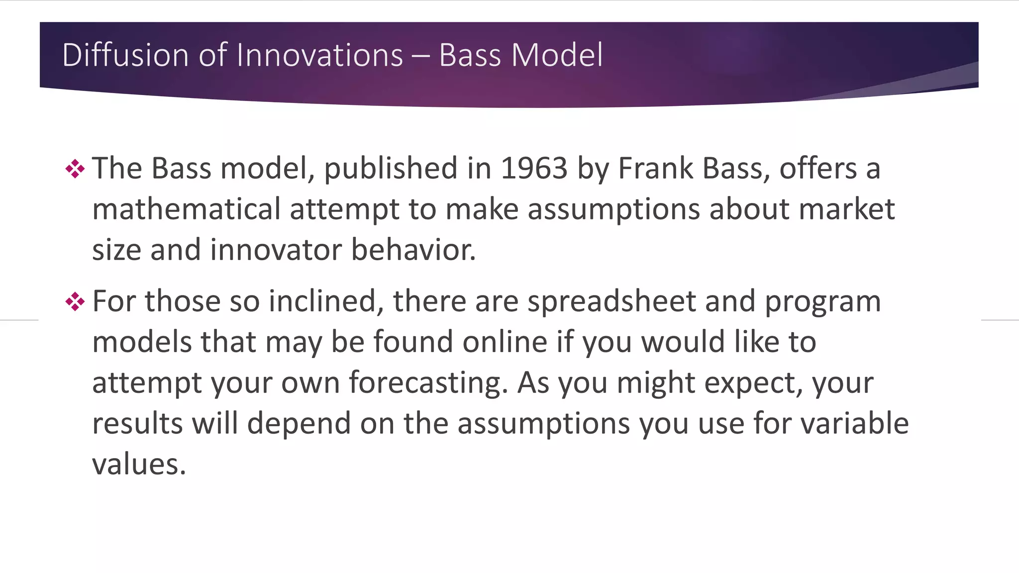 Diffusion of Innovations – Bass Model
 The Bass model, published in 1963 by Frank Bass, offers a
mathematical attempt to make assumptions about market
size and innovator behavior.
 For those so inclined, there are spreadsheet and program
models that may be found online if you would like to
attempt your own forecasting. As you might expect, your
results will depend on the assumptions you use for variable
values.
 