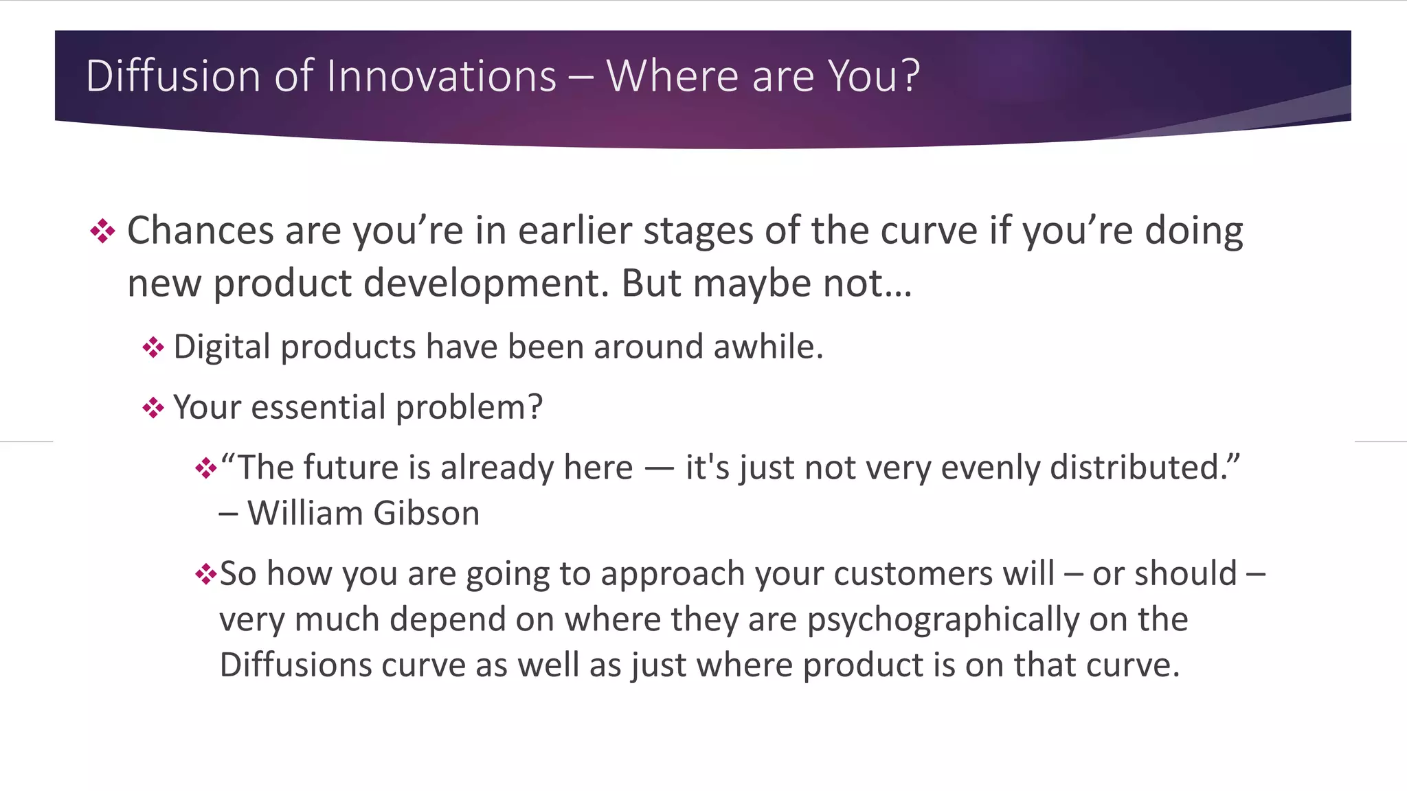 Diffusion of Innovations – Where are You?
 Chances are you’re in earlier stages of the curve if you’re doing
new product development. But maybe not…
 Digital products have been around awhile.
 Your essential problem?
“The future is already here — it's just not very evenly distributed.”
– William Gibson
So how you are going to approach your customers will – or should –
very much depend on where they are psychographically on the
Diffusions curve as well as just where product is on that curve.
 