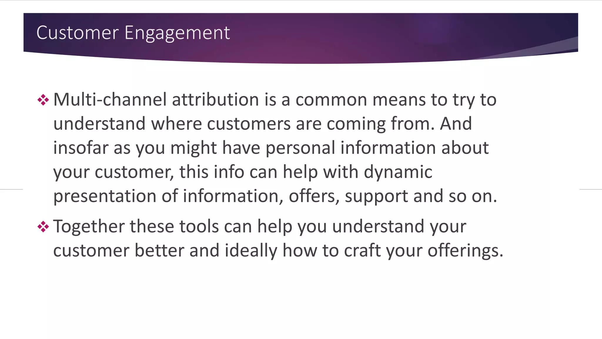 Customer Engagement
 Multi-channel attribution is a common
means to try to understand where
customers are coming from. And insofar as
you might have personal information about
your customer, this info can help with
dynamic presentation of information,
offers, support and so on.
 Together these tools can help you
understand your customer better and
ideally how to craft your offerings.
 