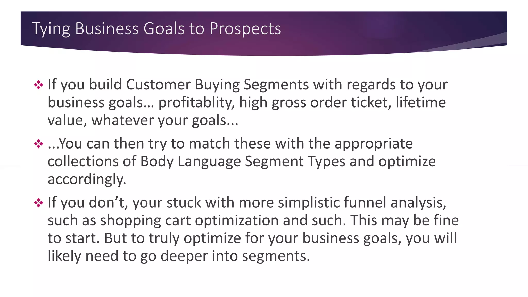 Tying Business Goals to Prospects
 If you build Customer Buying Segments with regards to your
business goals… profitablity, high gross order ticket, lifetime
value, whatever your goals...
 ...You can then try to match these with the appropriate
collections of Body Language Segment Types and optimize
accordingly.
 If you don’t, your stuck with more simplistic funnel analysis,
such as shopping cart optimization and such. This may be fine
to start. But to truly optimize for your business goals, you will
likely need to go deeper into segments.
 