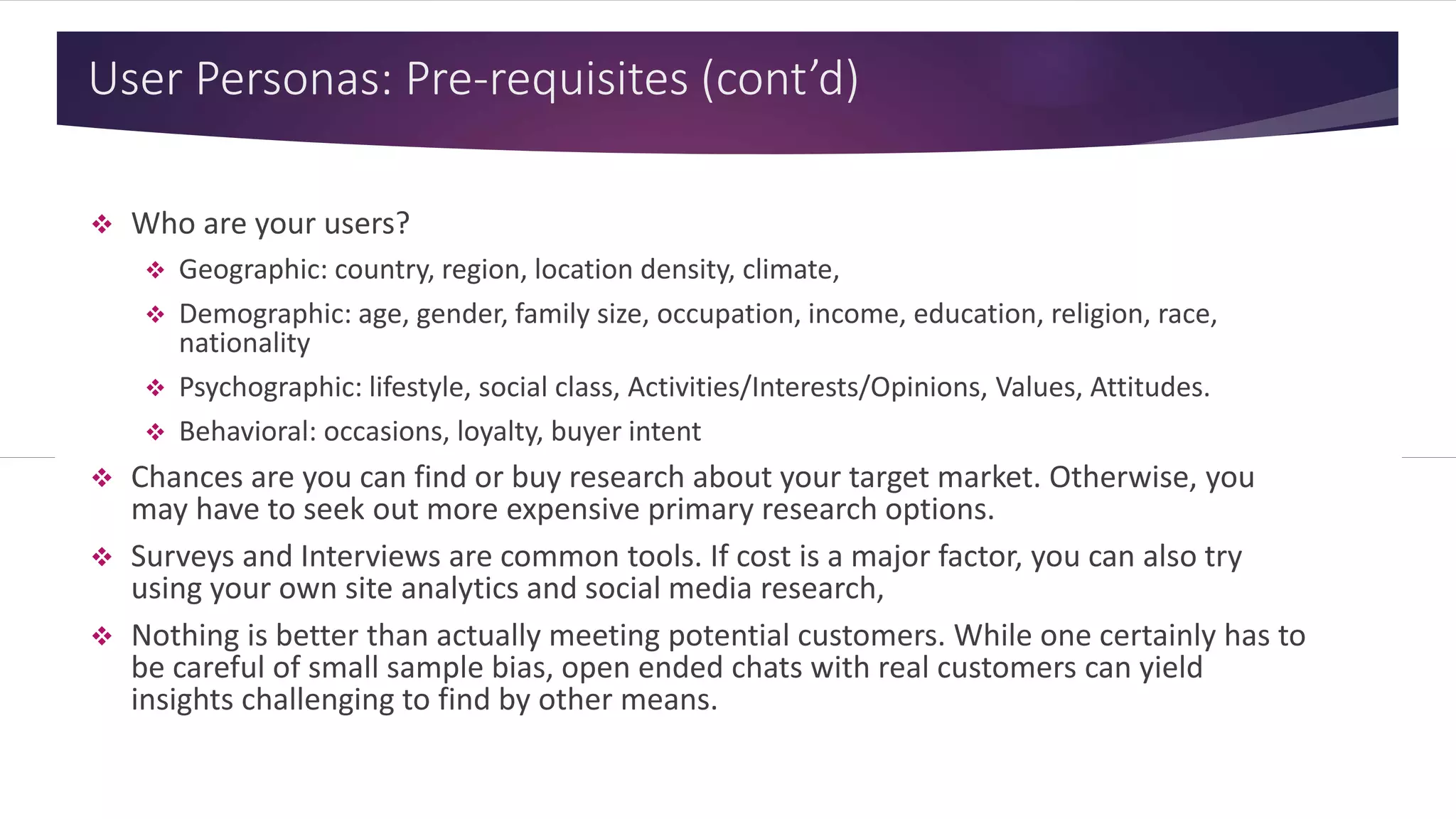 User Personas: Pre-requisites (cont’d)
 Who are your users?
 Geographic: country, region, location density, climate,
 Demographic: age, gender, family size, occupation, income, education, religion, race,
nationality
 Psychographic: lifestyle, social class, Activities/Interests/Opinions, Values, Attitudes.
 Behavioral: occasions, loyalty, buyer intent
 Chances are you can find or buy research about your target market. Otherwise, you
may have to seek out more expensive primary research options.
 Surveys and Interviews are common tools. If cost is a major factor, you can also try
using your own site analytics and social media research,
 Nothing is better than actually meeting potential customers. While one certainly has to
be careful of small sample bias, open ended chats with real customers can yield
insights challenging to find by other means.
 