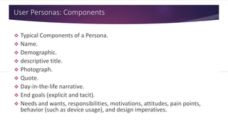 User Personas: Components
 Typical Components of a Persona.
 Name.
 Demographic.
 Descriptive title.
 Photograph.
 Quote.
 Day-in-the-life narrative.
 End goals (explicit and tacit).
 Needs and wants, responsibilities, motivations, attitudes, pain points,
behavior (such as device usage), and design imperatives.
 