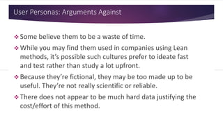 User Personas: Arguments Against
 Some believe them to be a waste of time.
 While you may find them used in companies using Lean
methods, it’s possible such cultures prefer to ideate fast
and test rather than study a lot upfront.
 Because they’re fictional, they may be too made up to be
useful. They’re not really scientific or reliable.
 There does not appear to be much hard data justifying the
cost/effort of this method.
 