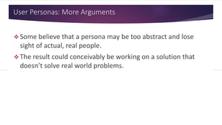 User Personas: More Arguments
 Some believe that a persona may be too abstract and lose
sight of actual, real people.
 The result could conceivably be working on a solution that
doesn’t solve real world problems.
 