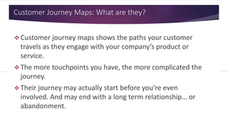 Customer Journey Maps: What are they?
 Customer journey maps shows the paths your customer
travels as they engage with your company’s product or
service.
 The more touchpoints you have, the more complicated the
journey.
 Their journey may actually start before you’re even
involved. And may end with a long term relationship… or
abandonment.
 