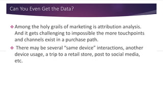 Can You Even Get the Data?
 Among the holy grails of marketing is attribution analysis.
And it gets challenging to impossible the more touchpoints
and channels exist in a purchase path.
 There may be several “same device” interactions, another
device usage, a trip to a retail store, post to social media,
etc.
 