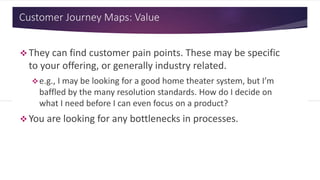 Customer Journey Maps: Value
 They can find customer pain points. These may be specific
to your offering, or generally industry related.
e.g., I may be looking for a good home theater system, but I’m
baffled by the many resolution standards. How do I decide on
what I need before I can even focus on a product?
 You are looking for any bottlenecks in processes.
 