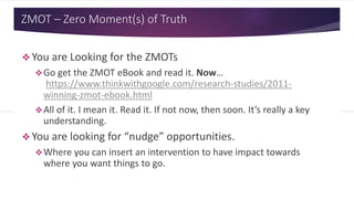 ZMOT – Zero Moment(s) of Truth
 You are Looking for the ZMOTs
Go get the ZMOT eBook and read it. Now…
https://www.thinkwithgoogle.com/research-studies/2011-
winning-zmot-ebook.html
All of it. I mean it. Read it. If not now, then soon. It’s really a key
understanding.
 You are looking for “nudge” opportunities.
Where you can insert an intervention to have impact towards
where you want things to go.
 