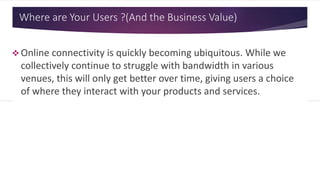 Where are Your Users ? (And the Business Value)
 Online connectivity is quickly becoming ubiquitous. While we
collectively continue to struggle with bandwidth in various
venues, this will only get better over time, giving users a choice
of where they interact with your products and services.
 