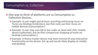 Consumption vs. Collection
 One way to think of platforms are as Consumption vs.
Collection Devices.
 Example: A user might spend hours searching and buying music on
iTunes via Desktop (Collection), but then only use their music on
mobile devices (Consumption.)
 Example: A user may scan QR or bar codes at retail with their mobile
device (collection), but do their comparison shopping at home on
desktop (consumption.)
 Example: A fitness tracker device may have minimal (if any) interactive
functionality on the device. Set up and results likely display on mobile
and desktop.
 