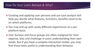 How Do Your Users Behave & Why?
 Creating and applying user persona and use case analysis will
help you decide what features, functions, benefits need to be
on which platforms.
 You may end up with vastly different experiences on a per
platform basis.
 User Surveys and Focus groups are often maligned for their
expense, bias and challenge in users understanding their own
needs. But if you have a complex interaction model, you may
find these tools useful in understanding their behavior.
 