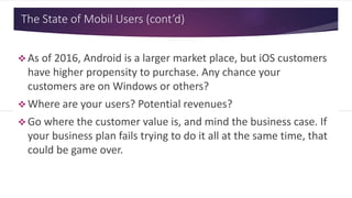 The State of Mobil Users (cont’d)
 As of 2016, Android is a larger market place, but iOS customers
have higher propensity to purchase. Any chance your
customers are on Windows or others?
 Where are your users? Potential revenues?
 Go where the customer value is, and mind the business case. If
your business plan fails trying to do it all at the same time, that
could be game over.
 