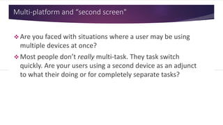 Multi-platform and “second screen"
 Are you faced with situations
where a user may be using
multiple devices at once?
 Most people don’t really multi-
task. They task switch quickly.
Are your users using a second
device as an adjunct to what
their doing or for completely
separate tasks?
 