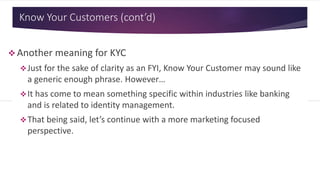 Know Your Customers (cont’d)
 Another meaning for KYC
Just for the sake of clarity as an FYI, Know Your Customer may sound like
a generic enough phrase. However…
It has come to mean something specific within industries like banking
and is related to identity management.
That being said, let’s continue with a more marketing focused
perspective.
 